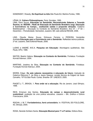 58



KANDINSKY, Wassily. Do Espiritual na Arte.São Paulo:Ed. Martins Fontes, 1996.


LÊNIN, W. Cahiers Philosophiques. Paris: Sociales, 1995.
LIMA, Elmo Souza. Educação no Semiárido: Reconstruindo Saberes e Tecendo
Sonhos. In: RESAB – Rede de Educação do Semiárido Brasileiro (org). Educação
e Convivência no Campo... analisando saídas e propondo direções. Caderno
Multidisciplinar – Educação no Contexto do Semiárido Brasileiro: Ano 01 – nº 02 –
Dezembro – Periodicidade: Semestral, Juazeiro- BA: selo editorial RESAB, 2006.


LINS, Claudia Maísa; Souza, Edineuza Ferreira e PEREIRA Vanderléa
Andrade.Educação para a Convivência com o Semiárido: Reflexões teórico-práticas.
2ª ed. Juazeiro, Selo Editorial Resab, 2006.


LUDKE e ANDRÉ, M.E.A. Pesquisa em Educação: Abordagens qualitativas. São
Paulo, EPU, 1986.


MATOS, Beatriz Helena. Educação no Contexto do Semiárido. Fortaleza: Fundação
Konrad Adenaur, 2004.


MARTINS, Joselma da Silva. Educação no Contexto do Semiárido. Fortaleza:
Fundação Konrad Adenaur, 2004.


MORIN, Edgar. Os sete saberes necessários à educação do futuro; tradução de
Catarina Eleonora F. da Silva e Jeane Sawaya; revisão técnica de Edgard de Assis
Carvalho. 10ª Ed.São Paulo: Cortez. Brasília- DF: UNESCO, 2005.


PIAGET,J. T., BRAGA, 1. Para onde vai a educação. Rio de Janeiro: José Olímpio;
1998.


REIS, Emerson dos Santos. Educação do campo e desenvolvimento rural
sustentável: avaliação de uma prática educativa. Juazeiro – BA. Gráfica e Editora
Franciscana, 2004.


ROCHA, J. M. T. Forróeletrônico, forró universitário. In: FESTIVAL DO FOLCLORE,
40, Olímpia, 2004.


ROSA, Nereide Schilaro Santa. Educação Musical para 1ª a 4ª séries. Editora Ática.
 