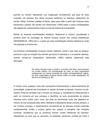 14



permitiu ao homem representar sua imaginação considerando que para ter essa
evolução, ele precisou dos vários recursos existentes na natureza: pedacinhos de
carvão, folhas, frutinhas, pétalas de flores, água para obter a partir das misturas cores
belíssimas e pedras. De acordo com Deheinzelin (1993) estas e outras manifestações
são objetos de conhecimentos frutos na arte da história da humanidade.


Dentre as diversas manifestações artísticas, destaca-se a música, considerada a
primeira tanto na cronologia da história humana quanto nas nossas preferências
(DEHEINZELIN, 1993) isto é, o gosto por esta manifestação artística destaca-se muito
nas pessoas e envolve-nas.


As primeiras manifestações musicais tiveram objetivos, sendo o que mais se destaca:
promover a paz no coração dos homens por temor à natureza e, e na própria natureza,
quando tornava-se ameaçadora. Deheinzelin (1993) salienta claramente esta
afirmação:



                     Os ruídos naturais como o trovão e o barulho das feras, prenunciavam
                     um mundo caótico; em contraposição ao caos, os sons organizados
                     configuravam um cosmo composto de ordem, correspondência, beleza.
                     Os sons organizados (música) tiveram então um poder apaziguador de
                     domínio na natureza (p. 95).



A música como qualquer outra arte acompanha historicamente o desenvolvimento da
humanidade, podendo ser encontrada no estudo de todas as épocas, inclusive na pré-
história. Pôde-se constatar que o homem só começou a manifestar-se artisticamente a
partir do momento em que começou a identificar os sons provenientes da própria
natureza como ruídos, sons, urros, que dizer do harmonioso canto dos pássaros ou
mesmo do som produzido pelo vento. Mediante a descoberta desse universo artístico, o
ser humano começou a experimentá-lo envolvendo-se de diversas formas evoluindo
constantemente. Então a música ganha seu espaço e mergulha nas emoções
humanas. Acredita-se que os primitivos tiveram muitas influências da natureza,
descobriram os sons que os cercavam no ambiente, dando-lhe vontade de imitar o
 