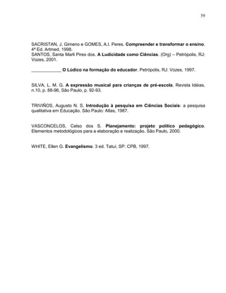 59




SACRISTAN, J. Gimeno e GOMES, A.I. Peres. Compreender e transformar o ensino.
4ª Ed. Artmed, 1998.
SANTOS, Santa Marli Pires dos. A Ludicidade como Ciências. (Org) – Petrópolis, RJ:
Vozes, 2001.

              O Lúdico na formação do educador. Petrópolis, RJ: Vozes, 1997.


SILVA, L. M. G. A expressão musical para crianças de pré-escola. Revista Idéias.
n.10, p. 88-96, São Paulo, p. 92-93.


TRIVIÑOS, Augusto N. S. Introdução à pesquisa em Ciências Sociais: a pesquisa
qualitativa em Educação. São Paulo: Atlas, 1987.


VASCONCELOS, Celso dos S. Planejamento: projeto político pedagógico.
Elementos metodológicos para a elaboração e realização. São Paulo, 2000.


WHITE, Ellen G. Evangelismo. 3 ed. Tatuí, SP: CPB, 1997.
 