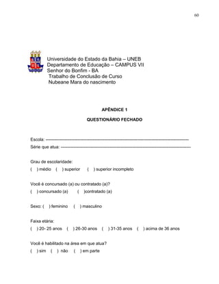 60




            Universidade do Estado da Bahia – UNEB
            Departamento de Educação – CAMPUS VII
            Senhor do Bonfim - BA
            Trabalho de Conclusão de Curso
            Nubeane Mara do nascimento




                                                  APÊNDICE 1

                                        QUESTIONÁRIO FECHADO



Escola: ----------------------------------------------------------------------------------------------------
Série que atua: -------------------------------------------------------------------------------------------


Grau de escolaridade:
(   ) médio      (   ) superior         (   ) superior incompleto


Você é concursado (a) ou contratado (a)?
(   ) concursado (a)             (    )contratado (a)


Sexo: (     ) feminino       (       ) masculino


Faixa etária:
(   ) 20- 25 anos       (   ) 26-30 anos           (   ) 31-35 anos     (   ) acima de 36 anos


Você é habilitado na área em que atua?
(   ) sim    (    ) não      (       ) em parte
 