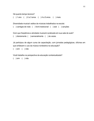 61



Há quanto tempo leciona?
(   ) 1 ano       (     ) 2 a 3 anos   (   ) 4 a 5 anos   (   ) mais


Diversidade musical: estilos de músicas trabalhados na escola:
(   ) cantigas de roda (          ) forró tradicional (   ) axé (      ) canções


Com que freqüência a atividade musical é praticada em sua sala de aula?
(   ) diariamente (           ) semanalmente (     ) às vezes


Já participou de algum curso de capacitação, com jornadas pedagógicas, oficinas em
que enfatizem o uso da música nordestina na educação?
(   ) sim     (       ) não


Você trabalha na perspectiva da educação contextualizada?
(   ) sim     (       ) não
 