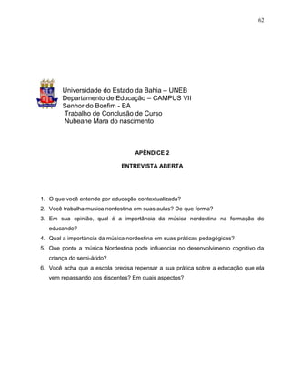62




        Universidade do Estado da Bahia – UNEB
        Departamento de Educação – CAMPUS VII
        Senhor do Bonfim - BA
        Trabalho de Conclusão de Curso
        Nubeane Mara do nascimento



                                   APÊNDICE 2

                              ENTREVISTA ABERTA




1. O que você entende por educação contextualizada?
2. Você trabalha musica nordestina em suas aulas? De que forma?
3. Em sua opinião, qual é a importância da música nordestina na formação do
   educando?
4. Qual a importância da música nordestina em suas práticas pedagógicas?
5. Que ponto a música Nordestina pode influenciar no desenvolvimento cognitivo da
   criança do semi-árido?
6. Você acha que a escola precisa repensar a sua prática sobre a educação que ela
   vem repassando aos discentes? Em quais aspectos?
 