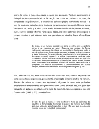 15



sopro do vento, o ruído das águas, o canto dos pássaros. Também aprenderam a
distinguir os timbres característicos da canção das ondas se quebrando na praia, da
tempestade se aproximando... e encantou-se com seu próprio instrumento musical – a
voz, de modo que estranhos sons tirados da garganta devem ter constituído uma forma
rudimentar de canto, que junto com o ritmo, resultou na mistura de palmas e roncos,
pulos, e uivos, batidas e berros. Para aquela época, era o que estava ao alcance para o
homem primitivo e terá sido um estilo que perpetuou por séculos. Como afirma Rosa
(s/d):


                     De início, o ser humano descobre os sons e o ritmo em seu próprio
                     corpo e na natureza ao redor. Desenha nas pedras, de forma
                     rudimentar, a presença da música em seu cotidiano. Registra na pedra o
                     uso de instrumentos de percussão, como os tambores, e de sopro, como
                     a flauta de bambu. Em sua evolução, o ser humano foi aperfeiçoando a
                     linguagem musical, passando a utilizar instrumentos musicais mais
                     complexos, formas mais adequadas de registros das músicas, o próprio
                     como meio de expressão musical. Cria canções, desde a mais simples
                     até a mais sofisticada harmonia. Na história humana, verifica-se que o
                     progresso na música acompanhou o desenvolvimento de outros
                     campos, beneficiando-se sempre dos avanços tecnológicos (p.18).



Mas, além de tudo isto, está o valor da música como uma arte, como a expressão de
sons ordenados da experiência, pensamento, imaginação e instinto criativo no homem.
Através da música o homem tem expressado algumas de suas mais profundas
experiências e entendimento do significado da vida. Como em toda arte, isto pode ser
traduzido em palavras ou algum outro meio de manifesto. Isto nos reporta o que diz
Duarte Junior (1998, p. 53), quando afirma:



                     O fato de que a música é uma inestimável fonte de estímulos de
                     equilíbrio e de felicidade da criança é revelado de maneira aumentada
                     pela sua utilização psicoterapêutica (o que não quer que a pedagogia
                     musical possa ser reduzida à psicoterapia).
 