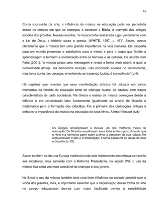 16



Como expressão da arte, a influência da música na educação pode ser percebida
desde os tempos em que se começou a escrever a Bíblia, a exemplo das antigas
escolas dos profetas. Nessas escolas, “a música tinha destacado lugar, juntamente com
a Lei de Deus, a história sacra e poesia. (WHITE, 1997, p. 47)”. Assim, vemos
claramente que a música tem uma grande importância na vida humana. Ela desperta
para um mundo prazeroso e satisfatório para a mente e para o corpo que facilita a
aprendizagem e também a socialização entre os homens e as culturas. De acordo com
Faria (2001): “a música passa uma mensagem e revela a forma mais nobre, a qual, a
humanidade almeja, ela demonstra emoção, não ocorrendo apenas no inconsciente,
mas toma conta das pessoas, envolvendo-as trazendo lucidez à consciência” (p.4).


Há registros que revelam que essa manifestação artística foi utilizada em vários
momentos da história da educação tanto de crianças quanto de adultos, com traços
característicos de cada sociedade. Na Grécia o ensino da música começava desde a
infância e era considerado fator fundamental igualmente ao ensino de filosofia e
matemática para a formação dos cidadãos. Foi a primeira das civilizações antigas a
enfatizar a importância da música na educação de seus filhos. Afirma Riboulet (s/d):




                     Os Gregos consideravam a música um dos melhores meios de
                     educação. Os filósofos espalhavam essa idéia entre o povo dizendo que
                     o ritmo e a harmonia agem sobre a alma, a despojam da sua rudeza, lhe
                     comunicavam o tato e a moderação; a torna acessível às idéias do belo
                     e do justo (p. 62).



Assim também se deu na Europa medieval onde este instrumento encontrava-se restrito
aos mosteiros, mas somente com a Reforma Protestante, no século XVI, o uso da
música fica cada vez mais acessível às crianças e aos jovens.


No Brasil o uso da música também teve uma forte influência no período colonial com a
vinda dos jesuítas, mas, é importante salientar que a implantação dessa forma de arte
no campo educacional deu-se com maior facilidade devido à sensibilidade
 