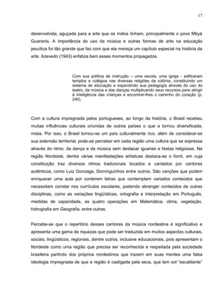 17



desenvolvida, aguçada para a arte que os índios tinham, principalmente o povo Mbyá
Guaranis. A importância do uso da música e outras formas de arte na educação
jesuítica foi tão grande que faz com que ela mereça um capítulo especial na história da
arte. Azevedo (1943) enfatiza bem esses momentos propagados.



                     Com sua política de instrução – uma escola, uma igreja - edificaram
                     templos e colégios nas diversas religiões da colônia, constituindo um
                     sistema de educação e expandindo sua pedagogia através do uso do
                     teatro, da música e das danças multiplicando seus recursos para atingir
                     à inteligência das crianças e encontrar-lhes o caminho do coração (p.
                     240).



Com a cultura impregnada pelos portugueses, ao longo da história, o Brasil recebeu
muitas influências culturais oriundas de outros países o que a tornou diversificada,
mista. Por isso, o Brasil tornou-se um país culturalmente rico, além de considerar-se
sua extensão territorial, pode-se perceber em cada região uma cultura que se expressa
através do ritmo, da dança e da música sem destacar iguarias e festas religiosas. Na
região Nordeste, dentre várias manifestações artísticas destaca-se o forró, em cuja
constituição traz diversos ritmos tradicionais tocados e cantados por cantores
autênticos, como Luiz Gonzaga, Dominguinhos entre outros. São canções que podem
enriquecer uma aula por conterem letras que contemplam variados conteúdos que
necessitam constar nos currículos escolares, podendo abranger conteúdos de outras
disciplinas, como as variações lingüísticas, ortografia e interpretação em Português,
medidas de capacidade, as quatro operações em Matemática, clima, vegetação,
hidrografia em Geografia, entre outras.


Percebe-se que o repertório desses cantores da música nordestina é significativo e
apresenta uma gama de riquezas que pode ser traduzida em muitos aspectos culturais,
sociais, lingüísticos, regionais, dentre outros, inclusive educacionais, pois apresentam o
Nordeste como uma região que precisa ser reconhecida e respeitada pela sociedade
brasileira partindo dos próprios nordestinos que trazem em suas mentes uma falsa
ideologia impregnada de que a região é castigada pela seca, que tem sol “escaldante”
 