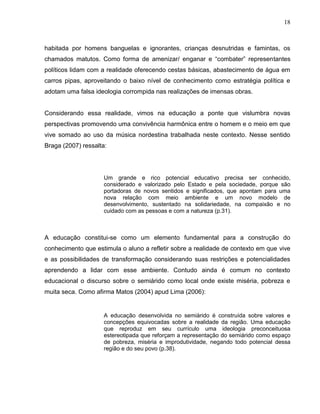 18



habitada por homens banguelas e ignorantes, crianças desnutridas e famintas, os
chamados matutos. Como forma de amenizar/ enganar e “combater” representantes
políticos lidam com a realidade oferecendo cestas básicas, abastecimento de água em
carros pipas, aproveitando o baixo nível de conhecimento como estratégia política e
adotam uma falsa ideologia corrompida nas realizações de imensas obras.


Considerando essa realidade, vimos na educação a ponte que vislumbra novas
perspectivas promovendo uma convivência harmônica entre o homem e o meio em que
vive somado ao uso da música nordestina trabalhada neste contexto. Nesse sentido
Braga (2007) ressalta:




                     Um grande e rico potencial educativo precisa ser conhecido,
                     considerado e valorizado pelo Estado e pela sociedade, porque são
                     portadoras de novos sentidos e significados, que apontam para uma
                     nova relação com meio ambiente e um novo modelo de
                     desenvolvimento, sustentado na solidariedade, na compaixão e no
                     cuidado com as pessoas e com a natureza (p.31).



A educação constitui-se como um elemento fundamental para a construção do
conhecimento que estimula o aluno a refletir sobre a realidade de contexto em que vive
e as possibilidades de transformação considerando suas restrições e potencialidades
aprendendo a lidar com esse ambiente. Contudo ainda é comum no contexto
educacional o discurso sobre o semiárido como local onde existe miséria, pobreza e
muita seca. Como afirma Matos (2004) apud Lima (2006):


                     A educação desenvolvida no semiárido é construída sobre valores e
                     concepções equivocadas sobre a realidade da região. Uma educação
                     que reproduz em seu currículo uma ideologia preconceituosa
                     estereotipada que reforçam a representação do semiárido como espaço
                     de pobreza, miséria e improdutividade, negando todo potencial dessa
                     região e do seu povo (p.38).
 