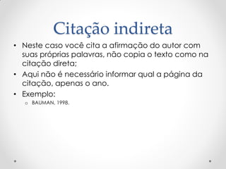 Citação indireta
• Neste caso você cita a afirmação do autor com
suas próprias palavras, não copia o texto como na
citação direta;
• Aqui não é necessário informar qual a página da
citação, apenas o ano.
• Exemplo:
o BAUMAN, 1998.
 