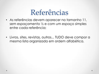 Referências
• As referências devem aparecer no tamanho 11,
sem espaçamento ½ e com um espaço simples
entre cada referência;
• Livros, sites, revistas, outros... TUDO deve compor a
mesma lista organizada em ordem alfabética.
 