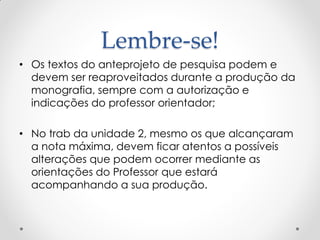 Lembre-se!
• Os textos do anteprojeto de pesquisa podem e
devem ser reaproveitados durante a produção da
monografia, sempre com a autorização e
indicações do professor orientador;
• No trab da unidade 2, mesmo os que alcançaram
a nota máxima, devem ficar atentos a possíveis
alterações que podem ocorrer mediante as
orientações do Professor que estará
acompanhando a sua produção.
 