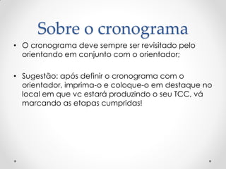 Sobre o cronograma
• O cronograma deve sempre ser revisitado pelo
orientando em conjunto com o orientador;
• Sugestão: após definir o cronograma com o
orientador, imprima-o e coloque-o em destaque no
local em que vc estará produzindo o seu TCC, vá
marcando as etapas cumpridas!
 