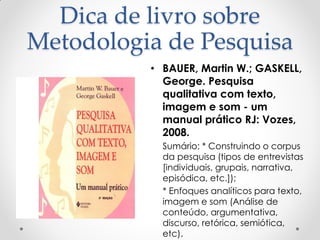 Dica de livro sobre
Metodologia de Pesquisa
• BAUER, Martin W.; GASKELL,
George. Pesquisa
qualitativa com texto,
imagem e som - um
manual prático RJ: Vozes,
2008.
• Sumário: * Construindo o corpus
da pesquisa (tipos de entrevistas
[individuais, grupais, narrativa,
episódica, etc.]);
• * Enfoques analíticos para texto,
imagem e som (Análise de
conteúdo, argumentativa,
discurso, retórica, semiótica,
etc).
 