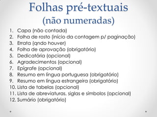 Folhas pré-textuais
(não numeradas)
1. Capa (não contada)
2. Folha de rosto (início da contagem p/ paginação)
3. Errata (qndo houver)
4. Folha de aprovação (obrigatório)
5. Dedicatória (opcional)
6. Agradecimentos (opcional)
7. Epígrafe (opcional)
8. Resumo em língua portuguesa (obrigatório)
9. Resumo em língua estrangeira (obrigatório)
10. Lista de tabelas (opcional)
11. Lista de abreviaturas, siglas e símbolos (opcional)
12. Sumário (obrigatório)
 