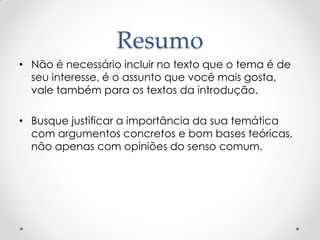 Resumo
• Não é necessário incluir no texto que o tema é de
seu interesse, é o assunto que você mais gosta,
vale também para os textos da introdução.
• Busque justificar a importância da sua temática
com argumentos concretos e bom bases teóricas,
não apenas com opiniões do senso comum.
 
