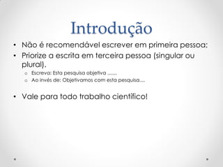Introdução
• Não é recomendável escrever em primeira pessoa;
• Priorize a escrita em terceira pessoa (singular ou
plural).
o Escreva: Esta pesquisa objetiva .......
o Ao invés de: Objetivamos com esta pesquisa....
• Vale para todo trabalho científico!
 