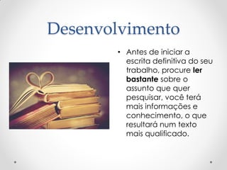 Desenvolvimento
• Antes de iniciar a
escrita definitiva do seu
trabalho, procure ler
bastante sobre o
assunto que quer
pesquisar, você terá
mais informações e
conhecimento, o que
resultará num texto
mais qualificado.
 