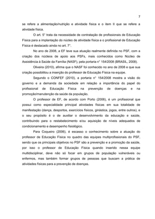 7
se refere a alimentação/nutrição e atividade física e o item II que se refere a
atividade física.
O art. 5° trata da necessidade de contratação de profissionais de Educação
Física para a implantação do núcleo de atividade física e o profissional de Educação
Física é destacado ainda no art. 7°.
No ano de 2008, a EF teve sua atuação realmente definida no PSF, com a
criação dos núcleos de apoio aos PSFs, mais conhecidos como Núcleo de
Assistência à Saúde da Família (NASF), pela portaria n° 154/2008 (BRASIL, 2008).
Oliveira (2010), afirma que o NASF foi conhecido no ano de 2008 e que sua
criação possibilitou a inserção do professor de Educação Física na equipe.
Segundo o CONFEF (2010), a portaria n° 154/2008 mostra a visão do
governo e a demanda da sociedade em relação a importância do papel do
profissional de Educação Física na prevenção de doenças e na
promoção/manutenção da saúde da população.
O professor de EF, de acordo com Porto (2006), é um profissional que
possui como especialidade principal atividades físicas em sua totalidade de
manifestação (dança, desportos, exercícios físicos, ginástica, jogos, entre outros), e
o seu propósito é o de auxiliar o desenvolvimento da educação e saúde,
contribuindo para o restabelecimento e/ou aquisição de níveis adequados de
condicionamento e desempenho fisiológico.
Para Coqueiro (2006), é escasso o conhecimento sobre a atuação do
professor de Educação Física no quadro das equipes multiprofissionais do PSF,
sendo que os principais objetivos no PSF são a prevenção e a promoção da saúde,
por isso o professor de Educação Física quando inserido nessa equipe
multidisciplinar, deve não só focar em grupos de população vulneráveis ou
enfermos, mas também formar grupos de pessoas que buscam a prática de
atividades físicas para a prevenção de doenças.
 