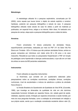 8
Metodologia
A metodologia utilizada foi a pesquisa exploratória, conceituada por Gil
(2002), como aquela que busca tornar o objeto de estudo explícito e construir
hipóteses, podendo ser pesquisa bibliográfica e estudo de caso. A pesquisa
bibliográfica utilizada neste estudo de caso foi obtida a partir de materiais já
publicados, em especial livros, artigos e na internet. Além disso, foi realizada uma
pesquisa de campo, etapa após a pesquisa bibliográfica para a coleta de dados.
Amostras
Foram amostrados 10 idosos praticantes de atividades físicas,
especificamente caminhadas, realizadas por meio do PSF 311 do Setor Vila Pai
Eterno em Trindade - GO e 10 idosos que não praticam atividades físicas, ambos os
grupos compostos por indivíduos com idade entre 60 e 65 anos e do sexo
masculino. Ressalta-se que todos os pesquisados freqüentavam o PSF em função
de patologias como hipertensão e doenças cardiovasculares, e que são em um total
de ambos os sexos de 893 pacientes cadastrados.
Instrumentos
Foram utilizados os seguintes instrumentos:
a) Anamnese, que consiste em um questionário elaborado pelos
pesquisadores sobre as condições econômicas, condições clínicas, condições
nutricionais, nível de escolaridade e motivos da aderência a prática da atividade
física (Anexo I).
b) Versão Brasileira do Questionário de Qualidade de Vida SF36, (Ciconelle,
1999), que investiga as dimensões da qualidade de vida em oito domínios
(capacidade funcional, limitação por aspectos físicos, dor, estado geral de saúde,
vitalidade, aspectos sociais, limitação por aspectos emocionais e saúde mental), por
meio de onze perguntas fechadas, como a avaliação do entrevistado em relação a
sua própria saúde, sendo que a avaliação considerada excelente obteve valor (5),
 