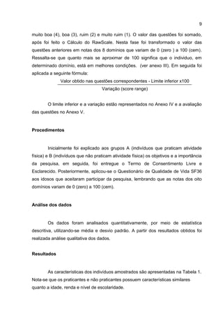 9
muito boa (4), boa (3), ruim (2) e muito ruim (1). O valor das questões foi somado,
após foi feito o Cálculo do RawScale. Nesta fase foi transformado o valor das
questões anteriores em notas dos 8 domínios que variam de 0 (zero ) a 100 (cem).
Ressalta-se que quanto mais se aproximar de 100 significa que o individuo, em
determinado domínio, está em melhores condições. (ver anexo III). Em seguida foi
aplicada a seguinte fórmula:
Valor obtido nas questões correspondentes - Limite inferior x100
Variação (score range)
O limite inferior e a variação estão representados no Anexo IV e a avaliação
das questões no Anexo V.
Procedimentos
Inicialmente foi explicado aos grupos A (indivíduos que praticam atividade
física) e B (indivíduos que não praticam atividade física) os objetivos e a importância
da pesquisa, em seguida, foi entregue o Termo de Consentimento Livre e
Esclarecido. Posteriormente, aplicou-se o Questionário de Qualidade de Vida SF36
aos idosos que aceitaram participar da pesquisa, lembrando que as notas dos oito
domínios variam de 0 (zero) a 100 (cem).
Análise dos dados
Os dados foram analisados quantitativamente, por meio de estatística
descritiva, utilizando-se média e desvio padrão. A partir dos resultados obtidos foi
realizada análise qualitativa dos dados.
Resultados
As características dos indivíduos amostrados são apresentadas na Tabela 1.
Nota-se que os praticantes e não praticantes possuem características similares
quanto a idade, renda e nível de escolaridade.
 
