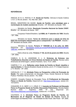 14
REFERÊNCIAS
ARAÚJO, M. B. S.; ROCHA, P. M. Saúde da Família. Ciências & Saúde Coletiva
v.12 n. 2. Rio de Janeiro – RJ, Mar./Abr. 2007.
BRASIL, MINISTERIO DA SAÚDE. Saúde da Família: uma estratégia para a
reorientação do modelo assistencial. Brasília – DF: Ministério da Saúde. 1994.
_______, Ministério da Saúde. Resolução Conselho Nacional de Saúde 218/97.
Brasília – DF: Ministério da Saúde. 1997.
_______, Congresso Federal Brasileiro. Lei 9696, de 1ª setembro de 1998. Brasília
- DF: 1998.
_______, Ministério da Saúde. Termo de referência para o estudo de linha de
base nos municípios selecionados para o componente 1 do PROESF. Brasília –
DF: Ministério da Saúde, 2004.
_______, Ministério da Saúde. Portaria nº 1065/GM de 4 de julho de 2005.
Disponível em: http//dtr2001.saúde.gov.br/sas/PORTARIAS/Port2005/GM/GM-
1065.htm, acesso em 10/12/2010.
_______, Diário oficial da união. Portaria nº 154, de 24 de janeiro de 2008. Brasília
– DF. 2008.
CAMELO, S. H. H.; ANGERAMI, E. L. S. Sintomas de Estresse nos
Trabalhadores Atuantes em Cinco Núcleos de Saúde da Família. Revista Latino
Americana de Enfermagem. Janeiro-Fevereiro; 12(1): 14-21. 2004.
CAMPOS, F. E., et al. Reflexões sobre Saúde da Família no Brasil: desafios e
oportunidades. In: Revista Brasileira Saúde da família, ano ll, nº 5. Edição Especial,
p 73. Brasília – DF. 2002.
CARVALHO, F. F. B. Atividade Física na Perspectiva critica de Promoção da
Saúde: Por outra compreensão da Educação Física. Escola Nacional de Saúde
Publica. FIOCRUZ. Rio de Janeiro – RJ. 2008.
CONFEF, Conselho Federal de Educação Física. O Profissional de Educação
Física e a Saúde da Família. Disponível em: http://www.confef.org.br, acesso em:
10/12/2010.
COQUEIRO, R. S.; NERY, A. V.; CRUZ, Z. V. Inserção do Professor de Educação
Física no Programa Saúde da Família. Discussões Preliminares. Revista Digital.
Buenos Aires – Argentina. 2006. Nº 103. Disponível em:
http://www.efdeportes.com/revistadigital/, acesso em: 11/12/2010.
COUTINHO, S. S. Atividade Física no Programa Saúde da Família, em
Municípios da 5º Regional de Saúde do Estado do Paraná. Escola de
Enfermagem de Ribeirão Preto – Universidade de São Paulo. São Paulo – SP. 2005.
 