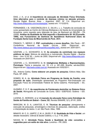 15
DIAS, J. A.; et al. A Importância da execução de Atividade Física Orientada.
Uma alternativa para o controle de doenças crônica na atenção primaria.
Revista Digital. Buenos Aires – Argentina. 2007. Nº 114. Disponível em:
http://www.efdeportes.com/revistadigital/, acesso em: 11/12/2010.
FERNANDES, I. B.; VASCONCELOS K. C.; SILVA L. L. L. Trabalho de conclusão de
curso apresentado ao Centro de Ciências Biológicas e da Saúde da Universidade da
Amazônia, como requisito para obtenção do grau de Bacharel em BELÉM – PA
(2009). Análise da Qualidade de Vida segundo o Questionário Sf- 36 (Ciconelle,
1999), nos Funcionários da Gerência de Assistência Nutricional (Gan) da
Fundação Santa Casa de Misericórdia do Pará. 2009.
FRANCO, T.; MERHY, E. PSF: contradições e novos desafios. São Paulo – SP:
Conferência Nacional de Saúde OnLine, 2000. Disponível em:
http://www.datasus.gov.br/cns/tmas/tribuna/psftito.htm/, acesso em: 20/01/2011.
GÁSPARI, J. C.; SCHWARTZ, G. M. As emoções da caminhada nos espaços
públicos de lazer: Motivos de aderência e manutenção. Revista Digital – Buenos
Aires – Ano 10 Nº 85 – Junho de 2005. Disponível em: http://www.efdeportes.com.
Acessado em 20/01/2011.
GÁSPARI, J. C.; SCHWARTZ, G. M. Inteligências Múltiplas e Representações.
Psicologia: Teoria e pesquisa, vol. 18, n.3, p. 261-266, Brasília, set-dez/2002.
Disponível em: http//www.scielo.com.br/.Acessado em:10/02/2011.
GIL, Antonio Carlos. Como elaborar um projeto de pesquisa. Editora Atlas, São
Paulo, SP. 2002.
GOMES, M. A. de. Atividade Física em Programa de Saúde da Família: uma
proposta de ação. Dissertação apresentada ao Programa Pós-Graduação em
Educação Física da Universidade Federal de Santa Catarina. Florianópolis – SC.
2007.
GUSMÃO, P. D. P. As experiências da Fisioterapia domiciliar no Sistema Único
de Saúde. Monografia de Conclusão de Curso. UEG / ESEFEGO. Goiânia – GO.
2010.
LUCENA, D., BORGES, et al. A inserção da educação física como Estratégia da
Saúde da Família em Sobral – Ceara, CE. Revista SANARE, 5(1), 87-91; 2004.
MARCONI, M. D. A.; LAKATOS, E. M. Técnicas de pesquisa: planejamento e
execução de pesquisas, amostragens e técnicas de pesquisas, elaboração, análise
e interpretação de dados. 3. ed. São Paulo: Atlas, 1996.
MINAYO, M. C. S.; HARTZ, Z. M. A.; BUSS, P. M. Qualidade de Vida e Saúde: um
debate necessário. Ciência & Saúde Coletiva, n. 5, p. 7-18, 2000.
NAHAS, M. V. Atividade Física, Saúde e Qualidade de vida: conceitos e
sugestões para um estilo de vida ativo. Londrina – PR. 2003.
 