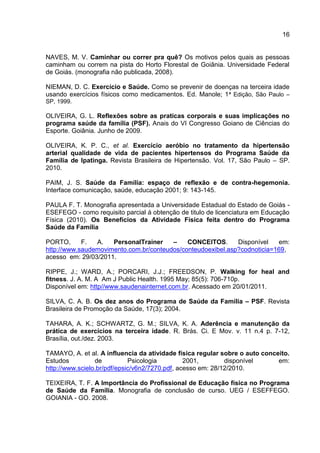 16
NAVES, M. V. Caminhar ou correr pra quê? Os motivos pelos quais as pessoas
caminham ou correm na pista do Horto Florestal de Goiânia. Universidade Federal
de Goiás. (monografia não publicada, 2008).
NIEMAN, D. C. Exercício e Saúde. Como se prevenir de doenças na terceira idade
usando exercícios físicos como medicamentos. Ed. Manole; 1ª Edição, São Paulo –
SP, 1999.
OLIVEIRA, G. L. Reflexões sobre as praticas corporais e suas implicações no
programa saúde da família (PSF). Anais do VI Congresso Goiano de Ciências do
Esporte. Goiânia. Junho de 2009.
OLIVEIRA, K. P. C., et al. Exercício aeróbio no tratamento da hipertensão
arterial qualidade de vida de pacientes hipertensos do Programa Saúde da
Família de Ipatinga. Revista Brasileira de Hipertensão. Vol. 17, São Paulo – SP.
2010.
PAIM, J. S. Saúde da Família: espaço de reflexão e de contra-hegemonia.
Interface comunicação, saúde, educação 2001; 9: 143-145.
PAULA F. T. Monografia apresentada a Universidade Estadual do Estado de Goiás -
ESEFEGO - como requisito parcial á obtenção de titulo de licenciatura em Educação
Física (2010). Os Benefícios da Atividade Física feita dentro do Programa
Saúde da Família
PORTO, F. A. PersonalTrainer – CONCEITOS. Disponível em:
http://www.saudemovimento.com.br/conteudos/conteudoexibel.asp?codnoticia=169,
acesso em: 29/03/2011.
RIPPE, J.; WARD, A.; PORCARI, J.J.; FREEDSON, P. Walking for heal and
fitness. J. A. M. A Am J Public Health. 1995 May; 85(5): 706-710p.
Disponível em: http//www.saudenainternet.com.br. Acessado em 20/01/2011.
SILVA, C. A. B. Os dez anos do Programa de Saúde da Família – PSF. Revista
Brasileira de Promoção da Saúde, 17(3); 2004.
TAHARA, A. K.; SCHWARTZ, G. M.; SILVA, K. A. Aderência e manutenção da
prática de exercícios na terceira idade. R. Brás. Ci. E Mov. v. 11 n.4 p. 7-12,
Brasília, out./dez. 2003.
TAMAYO, A. et al. A influencia da atividade física regular sobre o auto conceito.
Estudos de Psicologia 2001, disponível em:
http://www.scielo.br/pdf/epsic/v6n2/7270.pdf, acesso em: 28/12/2010.
TEIXEIRA, T. F. A Importância do Profissional de Educação física no Programa
de Saúde da Família. Monografia de conclusão de curso. UEG / ESEFFEGO.
GOIANIA - GO. 2008.
 