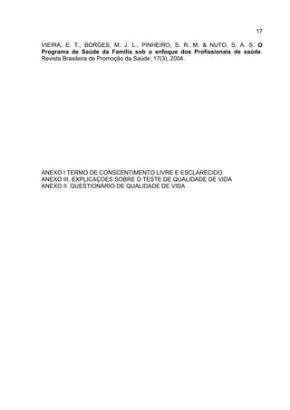 17
VIEIRA, E. T., BORGES, M. J. L., PINHEIRO, S. R. M. & NUTO, S. A. S. O
Programa de Saúde da Família sob o enfoque dos Profissionais de saúde.
Revista Brasileira de Promoção da Saúde, 17(3), 2004.
ANEXO I TERMO DE CONSCENTIMENTO LIVRE E ESCLARECIDO
ANEXO III. EXPLICAÇOES SOBRE O TESTE DE QUALIDADE DE VIDA
ANEXO II. QUESTIONÁRIO DE QUALIDADE DE VIDA
 