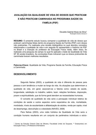 1 Centro de Estudos Octavio Dias de Oliveira, Faculdade União de Goyazes. A Graduandos em
Educação Física. 2 Professora Orientadora
AVALIAÇÃO DA QUALIDADE DE VIDA DE IDOSOS QUE PRATICAM
E NÃO PRATICAM CAMINHADA NO PROGRAMA SAÚDE DA
FAMÍLIA (PSF)
Osvaldo Gabriel Alves da Silva1
Rosângela Soares Campos 2
RESUMO: O presente estudo buscou comparar a qualidade de vida de idosos que
praticam caminhadas feitas dentro do programa Saúde da Família (PSF) com idosos
não praticantes. Foi realizada uma revisão bibliográfica no qual abordou conceitos
relacionados a qualidade de vida e em seguida foi apresentado o histórico do PSF
no Brasil e a inserção do professor de Educação Física neste. Além disso, foi
realizada uma pesquisa de campo no qual foi aplicado o teste de Qualidade de Vida
SF 36 versão brasileira. As conclusões finais indicaram que os idosos praticantes de
caminhada tiveram melhores resultados.
Palavras-Chave: Qualidade de Vida, Programa Saúde da Família, Educação Física
e Caminhada
DESENVOLVIMENTO
Segundo Nahas (2003), a qualidade de vida é diferente de pessoa para
pessoa e com tendência a mudar ao longo da vida. As situações que determinam a
qualidade de vida, em geral, associam-se a fatores como: estado de saúde,
longevidade, satisfação no trabalho, salário, lazer, relações familiares, disposição,
prazer e espiritualidade, que de forma geral atendem as necessidades humanas.
O conceito de qualidade de vida seria a percepção individual relativa às
condições de saúde e outros aspectos como expectativa de vida, mortalidade,
morbidade, níveis de escolaridade e alfabetização de adultos, renda per capita, nível
de desemprego, desnutrição e a obesidade (NAVES, 2008)
Para Nahas (2003), uma visão holística da Qualidade de Vida seria a
condição humana resultante em um conjunto de parâmetros individuais e sócio-
 