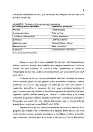 2
ambientais modificáveis ou não, que caracteriza as condições em que vive o ser
humano (Quadro 1).
QUADRO 1 - Parâmetros sócio-ambientais e individuais
Parâmetros sócio-ambientais Parâmetros individuais
Moradia Hereditariedade
Assistência médica Estilo de Vida
Trabalho e Remuneração Hábitos alimentares
Educação Controle do Stress
Opções de lazer Atividade Física Habitual
Meio-ambiente Relacionamentos
Cidadania Comportamento Preventivo
Fonte: Adaptado de Nahas (2003).
Desde os anos 80 o termo qualidade de vida tem sido frequentemente
utilizado associado à saúde, desigualdade social, pobreza, sedentarismo, cidadania,
acesso aos bens materiais, ao turismo e lazer, apresentando o conflito da
incorporação de uma vida saudável em contracorrente com o sedentarismo (PAULA
et al., 2010).
Qualidade de vida é a percepção individual relativa às condições de saúde e
outros aspectos gerais da vida pessoal, como auto-estima. Entretanto, existem
evidências que pessoas que possuem um estilo de vida mais ativo tendem a
apresentar auto-estima e percepção de bem estar psicológico positivos. O
comportamento ativo sofre influência da dinâmica cotidiana dos indivíduos (trabalho,
aspectos corporais, fatores psicológicos, crenças e conhecimento) e de fatores
ambientais (segurança, moradia, aspectos econômicos, saúde básica, educação e
transporte), que podem ter uma relação determinada para o envolvimento da
população em atividades físicas (MINAYO et al., 2000).
Segundo Nahas (2003), os motivos que levam as pessoas a aderirem a um
programa de atividade física é um fenômeno que depende de fatores pessoais como
conhecimento, interesse, aspectos psicológicos e morfológicos e fatores ambientais
como segurança, distância do local de prática e aspectos econômicos. Ressalta-se
 