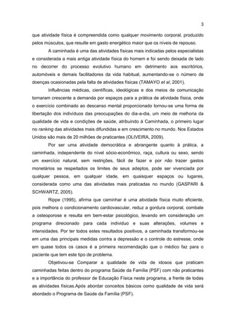 3
que atividade física é compreendida como qualquer movimento corporal, produzido
pelos músculos, que resulte em gasto energético maior que os níveis de repouso.
A caminhada é uma das atividades físicas mais indicadas pelos especialistas
e considerada a mais antiga atividade física do homem e foi sendo deixada de lado
no decorrer do processo evolutivo humano em detrimento aos escritórios,
automóveis e demais facilitadores da vida habitual, aumentando-se o número de
doenças ocasionadas pela falta de atividades físicas (TAMAYO et al, 2001).
Influências médicas, científicas, ideológicas e dos meios de comunicação
tornaram crescente a demanda por espaços para a prática de atividade física, onde
o exercício combinado ao descanso mental proporcionado tornou-se uma forma de
libertação dos indivíduos das preocupações do dia-a-dia, um meio de melhoria da
qualidade de vida e condições de saúde, atribuindo à Caminhada, o primeiro lugar
no ranking das atividades mais difundidas e em crescimento no mundo. Nos Estados
Unidos são mais de 20 milhões de praticantes (OLIVEIRA, 2009).
Por ser uma atividade democrática e abrangente quanto à prática, a
caminhada, independente do nível sócio-econômico, raça, cultura ou sexo, sendo
um exercício natural, sem restrições, fácil de fazer e por não trazer gastos
monetários se respeitados os limites de seus adeptos, pode ser vivenciada por
qualquer pessoa, em qualquer idade, em quaisquer espaços ou lugares,
considerada como uma das atividades mais praticadas no mundo (GASPARI &
SCHWARTZ, 2005).
Rippe (1995), afirma que caminhar é uma atividade física muito eficiente,
pois melhora o condicionamento cardiovascular, reduz a gordura corporal, combate
a osteoporose e resulta em bem-estar psicológico, levando em consideração um
programa direcionado para cada individuo e suas alterações, volumes e
intensidades. Por ter todos estes resultados positivos, a caminhada transformou-se
em uma das principais medidas contra a depressão e o controle do estresse, onde
em quase todos os casos é a primeira recomendação que o médico faz para o
paciente que tem este tipo de problema.
Objetivou-se Comparar a qualidade de vida de idosos que praticam
caminhadas feitas dentro do programa Saúde da Família (PSF) com não praticantes
e a importância do professor de Educação Física neste programa, a frente de todas
as atividades físicas.Após abordar conceitos básicos como qualidade de vida será
abordado o Programa de Saúde da Família (PSF).
 