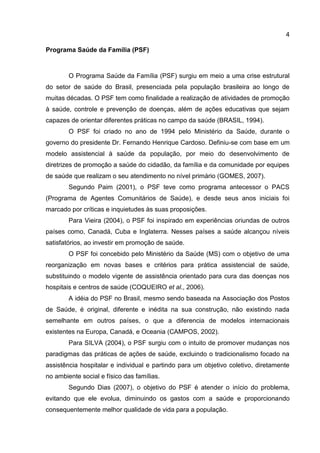 4
Programa Saúde da Família (PSF)
O Programa Saúde da Família (PSF) surgiu em meio a uma crise estrutural
do setor de saúde do Brasil, presenciada pela população brasileira ao longo de
muitas décadas. O PSF tem como finalidade a realização de atividades de promoção
à saúde, controle e prevenção de doenças, além de ações educativas que sejam
capazes de orientar diferentes práticas no campo da saúde (BRASIL, 1994).
O PSF foi criado no ano de 1994 pelo Ministério da Saúde, durante o
governo do presidente Dr. Fernando Henrique Cardoso. Definiu-se com base em um
modelo assistencial à saúde da população, por meio do desenvolvimento de
diretrizes de promoção a saúde do cidadão, da família e da comunidade por equipes
de saúde que realizam o seu atendimento no nível primário (GOMES, 2007).
Segundo Paim (2001), o PSF teve como programa antecessor o PACS
(Programa de Agentes Comunitários de Saúde), e desde seus anos iniciais foi
marcado por críticas e inquietudes às suas proposições.
Para Vieira (2004), o PSF foi inspirado em experiências oriundas de outros
países como, Canadá, Cuba e Inglaterra. Nesses países a saúde alcançou níveis
satisfatórios, ao investir em promoção de saúde.
O PSF foi concebido pelo Ministério da Saúde (MS) com o objetivo de uma
reorganização em novas bases e critérios para prática assistencial de saúde,
substituindo o modelo vigente de assistência orientado para cura das doenças nos
hospitais e centros de saúde (COQUEIRO et al., 2006).
A idéia do PSF no Brasil, mesmo sendo baseada na Associação dos Postos
de Saúde, é original, diferente e inédita na sua construção, não existindo nada
semelhante em outros países, o que a diferencia de modelos internacionais
existentes na Europa, Canadá, e Oceania (CAMPOS, 2002).
Para SILVA (2004), o PSF surgiu com o intuito de promover mudanças nos
paradigmas das práticas de ações de saúde, excluindo o tradicionalismo focado na
assistência hospitalar e individual e partindo para um objetivo coletivo, diretamente
no ambiente social e físico das famílias.
Segundo Dias (2007), o objetivo do PSF é atender o início do problema,
evitando que ele evolua, diminuindo os gastos com a saúde e proporcionando
consequentemente melhor qualidade de vida para a população.
 