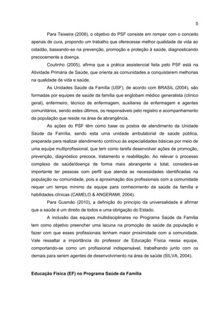 5
Para Teixeira (2008), o objetivo do PSF consiste em romper com o conceito
apenas de cura, propondo um trabalho que oferecesse melhor qualidade de vida ao
cidadão, baseando-se na prevenção, promoção e proteção à saúde, diagnosticando
precocemente a doença.
Coutinho (2005), afirma que a prática assistencial feita pelo PSF está na
Atividade Primária de Saúde, que orienta as comunidades a conquistarem melhorias
na qualidade de vida e saúde.
As Unidades Saúde da Família (USF), de acordo com BRASIL (2004), são
formadas por equipes de saúde da família que englobam médico generalista (clínico
geral), enfermeiro, técnico de enfermagem, auxiliares de enfermagem e agentes
comunitários, sendo estes últimos, os responsáveis pelo registro e acompanhamento
da população que reside na área de abrangência.
As ações do PSF têm como base os postos de atendimento da Unidade
Saúde da Família, sendo esta uma unidade ambulatorial de saúde pública,
preparada para realizar atendimento contínuo às especialidades básicas por meio de
uma equipe multiprofissional, que tem como tarefa desenvolver ações de promoção,
prevenção, diagnóstico precoce, tratamento e reabilitação. Ao relevar o processo
complexo de saúde/doença de forma mais abrangente e total, considera-se
importante ter pessoas com perfil que atenda as necessidades identificadas na
população ou comunidade, pois a aproximação dos profissionais com a comunidade
requer um tempo mínimo da equipe para conhecimento da saúde da família e
habilidades clínicas (CAMELO & ANGERAMI, 2004).
Para Gusmão (2010), a definição do princípio da universalidade é afirmar
que a saúde é um direito de todos e uma obrigação do Estado.
A inclusão das equipes multidisciplinares no Programa Saúde da Família
tem como objetivo preencher uma lacuna na promoção de saúde da população e
fazer com que esses profissionais tenham maior proximidade com a comunidade.
Vale ressaltar a importância do professor de Educação Física nessa equipe,
comportando-se como um profissional indispensável, trabalhando junto com os
demais para serem agentes de desenvolvimento na área de saúde (SILVA, 2004).
Educação Física (EF) no Programa Saúde da Família
 