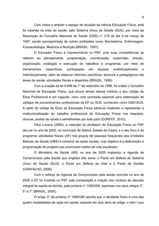 6
Com vistas a ampliar o espaço de atuação da ciência Educação Física, esta
foi inserida na área da saúde, pelo Sistema Único de Saúde (SUS), por meio da
Resolução do Conselho Nacional de Saúde (CNS) n° 218 do dia 6 de março de
1997, sendo acompanhada de outras profissões como Biomedicina, Enfermagem,
Fonoaudiologia, Medicina e Nutrição (BRASIL, 1997).
O Educador Físico é imprescindível no PSF, pois suas competências se
referem ao planejamento, programação, coordenação, supervisão, direção,
organização, avaliação e execução de trabalhos e programas, por meio de
treinamentos específicos, participação em equipes multidisciplinares e
interdisciplinares, além de elaborar informes científicos, técnicos e pedagógicos nas
áreas de saúde, atividades físicas e desportos (BRASIL, 1998).
Com a criação da lei 9.696 de 1° de setembro de 1998, foi criado o Conselho
Nacional de Educação Física, que pouco tempo depois instituiu o seu código de
Ética Profissional e em seguida, criou uma comissão especial para elaboração de
códigos de procedimentos profissionais da EF no SUS, conhecido como CBO-SUS.
A partir do código de Ética da Educação Física pôde-se implantar e representar a
institucionalização do trabalho profissional de Educação Física nos hospitais,
clínicas, postos de saúde e semelhantes por todo país (CONFEF, 2010).
Para Lucena (2004), a inserção do professor de Educação Física no PSF
deu-se no ano de 2002, no município de Sobral, Estado do Ceará, e o seu foco é de
programar atividades físicas (AF) nos grupos de pessoas freqüentes das Unidades
Básicas de Saúde (UBS) e construir as redes sociais, cujo objetivo é a elaboração e
programação de projetos que promovam estilos de vida saudáveis.
O Ministério da Saúde (MS) no ano de 2005 implantou a Agenda de
Compromisso pela Saúde que engloba três eixos: o Pacto em Defesa do Sistema
Único de Saúde (SUS), o Pacto em Defesa da Vida e o Pacto de Gestão
(CARVALHO, 2008).
Com o reforço da Agenda de Compromisso pela saúde ocorrida no ano de
2005 a EF foi inserida no PSF pela composição e criação dos núcleos de atenção
integral de saúde da família, pela portaria n° 1065/GM, expressa nos seus artigos 3°,
5° e 7° (BRASIL, 2005).
O artigo 3° da portaria nº 1065/GM aponta que a atividade física é uma das
quatro modalidades de ação em saúde, exposta em dois itens do artigo: o item I que
 