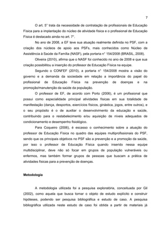 7
O art. 5° trata da necessidade de contratação de profissionais de Educação
Física para a implantação do núcleo de atividade física e o profissional de Educação
Física é destacado ainda no art. 7°.
No ano de 2008, a EF teve sua atuação realmente definida no PSF, com a
criação dos núcleos de apoio aos PSFs, mais conhecidos como Núcleo de
Assistência à Saúde da Família (NASF), pela portaria n° 154/2008 (BRASIL, 2008).
Oliveira (2010), afirma que o NASF foi conhecido no ano de 2008 e que sua
criação possibilitou a inserção do professor de Educação Física na equipe.
Segundo o CONFEF (2010), a portaria n° 154/2008 mostra a visão do
governo e a demanda da sociedade em relação a importância do papel do
profissional de Educação Física na prevenção de doenças e na
promoção/manutenção da saúde da população.
O professor de EF, de acordo com Porto (2006), é um profissional que
possui como especialidade principal atividades físicas em sua totalidade de
manifestação (dança, desportos, exercícios físicos, ginástica, jogos, entre outros), e
o seu propósito é o de auxiliar o desenvolvimento da educação e saúde,
contribuindo para o restabelecimento e/ou aquisição de níveis adequados de
condicionamento e desempenho fisiológico.
Para Coqueiro (2006), é escasso o conhecimento sobre a atuação do
professor de Educação Física no quadro das equipes multiprofissionais do PSF,
sendo que os principais objetivos no PSF são a prevenção e a promoção da saúde,
por isso o professor de Educação Física quando inserido nessa equipe
multidisciplinar, deve não só focar em grupos de população vulneráveis ou
enfermos, mas também formar grupos de pessoas que buscam a prática de
atividades físicas para a prevenção de doenças.
Metodologia
A metodologia utilizada foi a pesquisa exploratória, conceituada por Gil
(2002), como aquela que busca tornar o objeto de estudo explícito e construir
hipóteses, podendo ser pesquisa bibliográfica e estudo de caso. A pesquisa
bibliográfica utilizada neste estudo de caso foi obtida a partir de materiais já
 