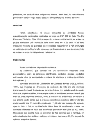 8
publicados, em especial livros, artigos e na internet. Além disso, foi realizada uma
pesquisa de campo, etapa após a pesquisa bibliográfica para a coleta de dados.
Amostras
Foram amostrados 10 idosos praticantes de atividades físicas,
especificamente caminhadas, realizadas por meio do PSF 311 do Setor Vila Pai
Eterno em Trindade - GO e 10 idosos que não praticam atividades físicas, ambos os
grupos compostos por indivíduos com idade entre 60 e 65 anos e do sexo
masculino. Ressalta-se que todos os pesquisados freqüentavam o PSF em função
de patologias como hipertensão e doenças cardiovasculares, e que são em um total
de ambos os sexos de 893 pacientes cadastrados.
Instrumentos
Foram utilizados os seguintes instrumentos:
a) Anamnese, que consiste em um questionário elaborado pelos
pesquisadores sobre as condições econômicas, condições clínicas, condições
nutricionais, nível de escolaridade e motivos da aderência a prática da atividade
física (Anexo I).
b) Versão Brasileira do Questionário de Qualidade de Vida SF36, (Ciconelle,
1999), que investiga as dimensões da qualidade de vida em oito domínios
(capacidade funcional, limitação por aspectos físicos, dor, estado geral de saúde,
vitalidade, aspectos sociais, limitação por aspectos emocionais e saúde mental), por
meio de onze perguntas fechadas, como a avaliação do entrevistado em relação a
sua própria saúde, sendo que a avaliação considerada excelente obteve valor (5),
muito boa (4), boa (3), ruim (2) e muito ruim (1). O valor das questões foi somado,
após foi feito o Cálculo do RawScale. Nesta fase foi transformado o valor das
questões anteriores em notas dos 8 domínios que variam de 0 (zero ) a 100 (cem).
Ressalta-se que quanto mais se aproximar de 100 significa que o individuo, em
determinado domínio, está em melhores condições. (ver anexo III). Em seguida foi
aplicada a seguinte fórmula:
 