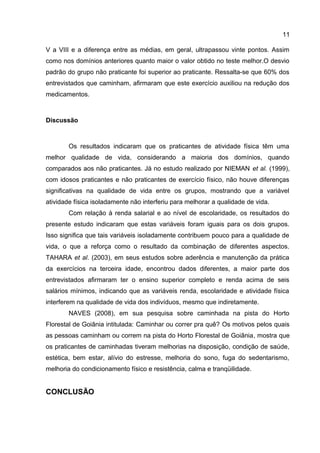 11
V a VIII e a diferença entre as médias, em geral, ultrapassou vinte pontos. Assim
como nos domínios anteriores quanto maior o valor obtido no teste melhor.O desvio
padrão do grupo não praticante foi superior ao praticante. Ressalta-se que 60% dos
entrevistados que caminham, afirmaram que este exercício auxiliou na redução dos
medicamentos.
Discussão
Os resultados indicaram que os praticantes de atividade física têm uma
melhor qualidade de vida, considerando a maioria dos domínios, quando
comparados aos não praticantes. Já no estudo realizado por NIEMAN et al. (1999),
com idosos praticantes e não praticantes de exercício físico, não houve diferenças
significativas na qualidade de vida entre os grupos, mostrando que a variável
atividade física isoladamente não interferiu para melhorar a qualidade de vida.
Com relação à renda salarial e ao nível de escolaridade, os resultados do
presente estudo indicaram que estas variáveis foram iguais para os dois grupos.
Isso significa que tais variáveis isoladamente contribuem pouco para a qualidade de
vida, o que a reforça como o resultado da combinação de diferentes aspectos.
TAHARA et al. (2003), em seus estudos sobre aderência e manutenção da prática
da exercícios na terceira idade, encontrou dados diferentes, a maior parte dos
entrevistados afirmaram ter o ensino superior completo e renda acima de seis
salários mínimos, indicando que as variáveis renda, escolaridade e atividade física
interferem na qualidade de vida dos indivíduos, mesmo que indiretamente.
NAVES (2008), em sua pesquisa sobre caminhada na pista do Horto
Florestal de Goiânia intitulada: Caminhar ou correr pra quê? Os motivos pelos quais
as pessoas caminham ou correm na pista do Horto Florestal de Goiânia, mostra que
os praticantes de caminhadas tiveram melhorias na disposição, condição de saúde,
estética, bem estar, alívio do estresse, melhoria do sono, fuga do sedentarismo,
melhoria do condicionamento físico e resistência, calma e tranqüilidade.
CONCLUSÃO
 