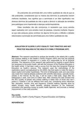 12
Os praticantes de caminhada têm uma melhor qualidade de vida do que os
não praticantes, considerando que na maioria dos domínios os praticantes tiveram
melhores resultados. Isso significa que a caminhada é um fator significativo nos
diversos domínios da qualidade de vida e ajuda a diminuir a utilização de remédios
para patologias como hipertensão e doenças cardiorrespiratórias.
Estes resultados não são conclusivos, é necessário que novos estudos
sejam realizados com uma amostra maior de pessoas, incluindo mulheres. Espera-
se que esta pesquisa possa contribuir de alguma forma para a reflexão e debates
relacionados à promoção da caminhada para uma melhor qualidade de vida.
AVALIATION OF ELDERLY LIFE`S QUALITY THAT PRACTICE AND NOT
PRACTICE WALKING IN THE HEALTH`S FAMILY PROGRAM (HFP)
Abstract: This research searched to analyse the benefits in the elderly life`s quality
that practice walking in the Health`s Family Program (HFP) and how the physical
education`s teacher is important in it cause he`s responsible by all its physical
activities. The relevance of this research was performed by treating a recent theme
but necessary to the public health, still with the inclusion of the Physical Education in
the health center. It had been made a survey from the laws that recognize Physical
Education as health´s science. This research used the methodology of the
exploratory search conceptualized by Gil (2002), like that seeks to make the study`s
object explicit and builder hypotheses. This kind of bibliography seek and case study
was made from material already published with scientific data bases, specially books,
articles in the internet. By the way, it will be made a field seek, stage after the
bibliography`s seek, wich aims to collect data. After checking the data showed that
the life`s quality of people who pratice walking is better than of those who don´t
pratice it, however it can be different from each one, considering some influences
like: education, income, time and frequency. Practice walking regurlaly done by
elderly brought many health benefits, resulting reduption of the medicines`
consuption and spending money by public health agencies, and promote a marked
improvement in their daily activities.
Key words:
Life`s Quality, Health`s Family Program, Physical Education and Walking.
REFERÊNCIAS
 