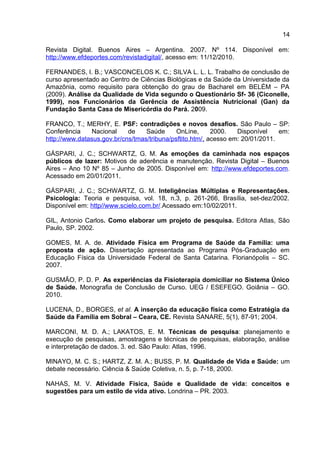 14
Revista Digital. Buenos Aires – Argentina. 2007. Nº 114. Disponível em:
http://www.efdeportes.com/revistadigital/, acesso em: 11/12/2010.
FERNANDES, I. B.; VASCONCELOS K. C.; SILVA L. L. L. Trabalho de conclusão de
curso apresentado ao Centro de Ciências Biológicas e da Saúde da Universidade da
Amazônia, como requisito para obtenção do grau de Bacharel em BELÉM – PA
(2009). Análise da Qualidade de Vida segundo o Questionário Sf- 36 (Ciconelle,
1999), nos Funcionários da Gerência de Assistência Nutricional (Gan) da
Fundação Santa Casa de Misericórdia do Pará. 2009.
FRANCO, T.; MERHY, E. PSF: contradições e novos desafios. São Paulo – SP:
Conferência Nacional de Saúde OnLine, 2000. Disponível em:
http://www.datasus.gov.br/cns/tmas/tribuna/psftito.htm/, acesso em: 20/01/2011.
GÁSPARI, J. C.; SCHWARTZ, G. M. As emoções da caminhada nos espaços
públicos de lazer: Motivos de aderência e manutenção. Revista Digital – Buenos
Aires – Ano 10 Nº 85 – Junho de 2005. Disponível em: http://www.efdeportes.com.
Acessado em 20/01/2011.
GÁSPARI, J. C.; SCHWARTZ, G. M. Inteligências Múltiplas e Representações.
Psicologia: Teoria e pesquisa, vol. 18, n.3, p. 261-266, Brasília, set-dez/2002.
Disponível em: http//www.scielo.com.br/.Acessado em:10/02/2011.
GIL, Antonio Carlos. Como elaborar um projeto de pesquisa. Editora Atlas, São
Paulo, SP. 2002.
GOMES, M. A. de. Atividade Física em Programa de Saúde da Família: uma
proposta de ação. Dissertação apresentada ao Programa Pós-Graduação em
Educação Física da Universidade Federal de Santa Catarina. Florianópolis – SC.
2007.
GUSMÃO, P. D. P. As experiências da Fisioterapia domiciliar no Sistema Único
de Saúde. Monografia de Conclusão de Curso. UEG / ESEFEGO. Goiânia – GO.
2010.
LUCENA, D., BORGES, et al. A inserção da educação física como Estratégia da
Saúde da Família em Sobral – Ceara, CE. Revista SANARE, 5(1), 87-91; 2004.
MARCONI, M. D. A.; LAKATOS, E. M. Técnicas de pesquisa: planejamento e
execução de pesquisas, amostragens e técnicas de pesquisas, elaboração, análise
e interpretação de dados. 3. ed. São Paulo: Atlas, 1996.
MINAYO, M. C. S.; HARTZ, Z. M. A.; BUSS, P. M. Qualidade de Vida e Saúde: um
debate necessário. Ciência & Saúde Coletiva, n. 5, p. 7-18, 2000.
NAHAS, M. V. Atividade Física, Saúde e Qualidade de vida: conceitos e
sugestões para um estilo de vida ativo. Londrina – PR. 2003.
 