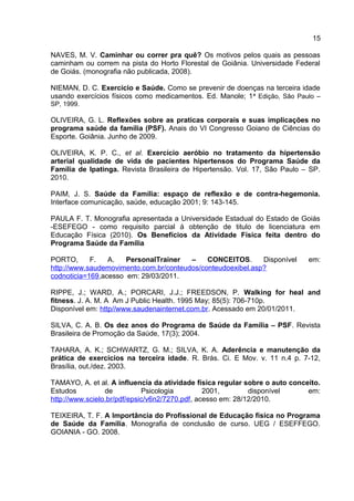 15
NAVES, M. V. Caminhar ou correr pra quê? Os motivos pelos quais as pessoas
caminham ou correm na pista do Horto Florestal de Goiânia. Universidade Federal
de Goiás. (monografia não publicada, 2008).
NIEMAN, D. C. Exercício e Saúde. Como se prevenir de doenças na terceira idade
usando exercícios físicos como medicamentos. Ed. Manole; 1ª Edição, São Paulo –
SP, 1999.
OLIVEIRA, G. L. Reflexões sobre as praticas corporais e suas implicações no
programa saúde da família (PSF). Anais do VI Congresso Goiano de Ciências do
Esporte. Goiânia. Junho de 2009.
OLIVEIRA, K. P. C., et al. Exercício aeróbio no tratamento da hipertensão
arterial qualidade de vida de pacientes hipertensos do Programa Saúde da
Família de Ipatinga. Revista Brasileira de Hipertensão. Vol. 17, São Paulo – SP.
2010.
PAIM, J. S. Saúde da Família: espaço de reflexão e de contra-hegemonia.
Interface comunicação, saúde, educação 2001; 9: 143-145.
PAULA F. T. Monografia apresentada a Universidade Estadual do Estado de Goiás
-ESEFEGO - como requisito parcial á obtenção de titulo de licenciatura em
Educação Física (2010). Os Benefícios da Atividade Física feita dentro do
Programa Saúde da Família
PORTO, F. A. PersonalTrainer – CONCEITOS. Disponível em:
http://www.saudemovimento.com.br/conteudos/conteudoexibel.asp?
codnoticia=169,acesso em: 29/03/2011.
RIPPE, J.; WARD, A.; PORCARI, J.J.; FREEDSON, P. Walking for heal and
fitness. J. A. M. A Am J Public Health. 1995 May; 85(5): 706-710p.
Disponível em: http//www.saudenainternet.com.br. Acessado em 20/01/2011.
SILVA, C. A. B. Os dez anos do Programa de Saúde da Família – PSF. Revista
Brasileira de Promoção da Saúde, 17(3); 2004.
TAHARA, A. K.; SCHWARTZ, G. M.; SILVA, K. A. Aderência e manutenção da
prática de exercícios na terceira idade. R. Brás. Ci. E Mov. v. 11 n.4 p. 7-12,
Brasília, out./dez. 2003.
TAMAYO, A. et al. A influencia da atividade física regular sobre o auto conceito.
Estudos de Psicologia 2001, disponível em:
http://www.scielo.br/pdf/epsic/v6n2/7270.pdf, acesso em: 28/12/2010.
TEIXEIRA, T. F. A Importância do Profissional de Educação física no Programa
de Saúde da Família. Monografia de conclusão de curso. UEG / ESEFFEGO.
GOIANIA - GO. 2008.
 