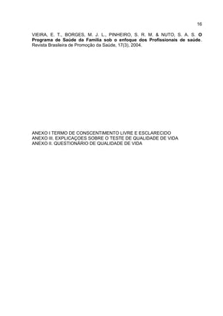 16
VIEIRA, E. T., BORGES, M. J. L., PINHEIRO, S. R. M. & NUTO, S. A. S. O
Programa de Saúde da Família sob o enfoque dos Profissionais de saúde.
Revista Brasileira de Promoção da Saúde, 17(3), 2004.
ANEXO I TERMO DE CONSCENTIMENTO LIVRE E ESCLARECIDO
ANEXO III. EXPLICAÇOES SOBRE O TESTE DE QUALIDADE DE VIDA
ANEXO II. QUESTIONÁRIO DE QUALIDADE DE VIDA
 