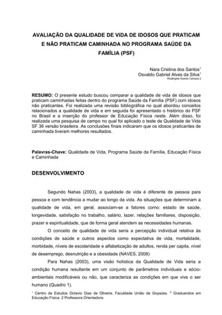AVALIAÇÃO DA QUALIDADE DE VIDA DE IDOSOS QUE PRATICAM
E NÃO PRATICAM CAMINHADA NO PROGRAMA SAÚDE DA
FAMÍLIA (PSF)
Nara Cristina dos Santos1
Osvaldo Gabriel Alves da Silva1
Rosângela Soares Campos 2
RESUMO: O presente estudo buscou comparar a qualidade de vida de idosos que
praticam caminhadas feitas dentro do programa Saúde da Família (PSF) com idosos
não praticantes. Foi realizada uma revisão bibliográfica no qual abordou conceitos
relacionados a qualidade de vida e em seguida foi apresentado o histórico do PSF
no Brasil e a inserção do professor de Educação Física neste. Além disso, foi
realizada uma pesquisa de campo no qual foi aplicado o teste de Qualidade de Vida
SF 36 versão brasileira. As conclusões finais indicaram que os idosos praticantes de
caminhada tiveram melhores resultados.
Palavras-Chave: Qualidade de Vida, Programa Saúde da Família, Educação Física
e Caminhada
DESENVOLVIMENTO
Segundo Nahas (2003), a qualidade de vida é diferente de pessoa para
pessoa e com tendência a mudar ao longo da vida. As situações que determinam a
qualidade de vida, em geral, associam-se a fatores como: estado de saúde,
longevidade, satisfação no trabalho, salário, lazer, relações familiares, disposição,
prazer e espiritualidade, que de forma geral atendem as necessidades humanas.
O conceito de qualidade de vida seria a percepção individual relativa às
condições de saúde e outros aspectos como expectativa de vida, mortalidade,
morbidade, níveis de escolaridade e alfabetização de adultos, renda per capita, nível
de desemprego, desnutrição e a obesidade (NAVES, 2008)
Para Nahas (2003), uma visão holística da Qualidade de Vida seria a
condição humana resultante em um conjunto de parâmetros individuais e sócio-
ambientais modificáveis ou não, que caracteriza as condições em que vive o ser
humano (Quadro 1).
1
Centro de Estudos Octavio Dias de Oliveira, Faculdade União de Goyazes. A
Graduandos em
Educação Física. 2 Professora Orientadora
 