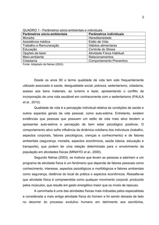 2
QUADRO 1 - Parâmetros sócio-ambientais e individuais
Parâmetros sócio-ambientais Parâmetros individuais
Moradia Hereditariedade
Assistência médica Estilo de Vida
Trabalho e Remuneração Hábitos alimentares
Educação Controle do Stress
Opções de lazer Atividade Física Habitual
Meio-ambiente Relacionamentos
Cidadania Comportamento Preventivo
Fonte: Adaptado de Nahas (2003).
Desde os anos 80 o termo qualidade de vida tem sido frequentemente
utilizado associado à saúde, desigualdade social, pobreza, sedentarismo, cidadania,
acesso aos bens materiais, ao turismo e lazer, apresentando o conflito da
incorporação de uma vida saudável em contracorrente com o sedentarismo (PAULA
et al., 2010).
Qualidade de vida é a percepção individual relativa às condições de saúde e
outros aspectos gerais da vida pessoal, como auto-estima. Entretanto, existem
evidências que pessoas que possuem um estilo de vida mais ativo tendem a
apresentar auto-estima e percepção de bem estar psicológico positivos. O
comportamento ativo sofre influência da dinâmica cotidiana dos indivíduos (trabalho,
aspectos corporais, fatores psicológicos, crenças e conhecimento) e de fatores
ambientais (segurança, moradia, aspectos econômicos, saúde básica, educação e
transporte), que podem ter uma relação determinada para o envolvimento da
população em atividades físicas (MINAYO et al., 2000).
Segundo Nahas (2003), os motivos que levam as pessoas a aderirem a um
programa de atividade física é um fenômeno que depende de fatores pessoais como
conhecimento, interesse, aspectos psicológicos e morfológicos e fatores ambientais
como segurança, distância do local de prática e aspectos econômicos. Ressalta-se
que atividade física é compreendida como qualquer movimento corporal, produzido
pelos músculos, que resulte em gasto energético maior que os níveis de repouso.
A caminhada é uma das atividades físicas mais indicadas pelos especialistas
e considerada a mais antiga atividade física do homem e foi sendo deixada de lado
no decorrer do processo evolutivo humano em detrimento aos escritórios,
 