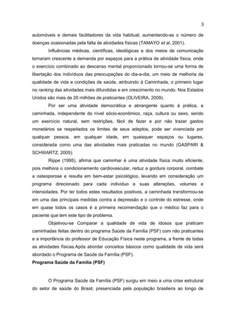 3
automóveis e demais facilitadores da vida habitual, aumentando-se o número de
doenças ocasionadas pela falta de atividades físicas (TAMAYO et al, 2001).
Influências médicas, científicas, ideológicas e dos meios de comunicação
tornaram crescente a demanda por espaços para a prática de atividade física, onde
o exercício combinado ao descanso mental proporcionado tornou-se uma forma de
libertação dos indivíduos das preocupações do dia-a-dia, um meio de melhoria da
qualidade de vida e condições de saúde, atribuindo à Caminhada, o primeiro lugar
no ranking das atividades mais difundidas e em crescimento no mundo. Nos Estados
Unidos são mais de 20 milhões de praticantes (OLIVEIRA, 2009).
Por ser uma atividade democrática e abrangente quanto à prática, a
caminhada, independente do nível sócio-econômico, raça, cultura ou sexo, sendo
um exercício natural, sem restrições, fácil de fazer e por não trazer gastos
monetários se respeitados os limites de seus adeptos, pode ser vivenciada por
qualquer pessoa, em qualquer idade, em quaisquer espaços ou lugares,
considerada como uma das atividades mais praticadas no mundo (GASPARI &
SCHWARTZ, 2005).
Rippe (1995), afirma que caminhar é uma atividade física muito eficiente,
pois melhora o condicionamento cardiovascular, reduz a gordura corporal, combate
a osteoporose e resulta em bem-estar psicológico, levando em consideração um
programa direcionado para cada individuo e suas alterações, volumes e
intensidades. Por ter todos estes resultados positivos, a caminhada transformou-se
em uma das principais medidas contra a depressão e o controle do estresse, onde
em quase todos os casos é a primeira recomendação que o médico faz para o
paciente que tem este tipo de problema.
Objetivou-se Comparar a qualidade de vida de idosos que praticam
caminhadas feitas dentro do programa Saúde da Família (PSF) com não praticantes
e a importância do professor de Educação Física neste programa, a frente de todas
as atividades físicas.Após abordar conceitos básicos como qualidade de vida será
abordado o Programa de Saúde da Família (PSF).
Programa Saúde da Família (PSF)
O Programa Saúde da Família (PSF) surgiu em meio a uma crise estrutural
do setor de saúde do Brasil, presenciada pela população brasileira ao longo de
 