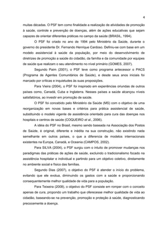 4
muitas décadas. O PSF tem como finalidade a realização de atividades de promoção
à saúde, controle e prevenção de doenças, além de ações educativas que sejam
capazes de orientar diferentes práticas no campo da saúde (BRASIL, 1994).
O PSF foi criado no ano de 1994 pelo Ministério da Saúde, durante o
governo do presidente Dr. Fernando Henrique Cardoso. Definiu-se com base em um
modelo assistencial à saúde da população, por meio do desenvolvimento de
diretrizes de promoção a saúde do cidadão, da família e da comunidade por equipes
de saúde que realizam o seu atendimento no nível primário (GOMES, 2007).
Segundo Paim (2001), o PSF teve como programa antecessor o PACS
(Programa de Agentes Comunitários de Saúde), e desde seus anos iniciais foi
marcado por críticas e inquietudes às suas proposições.
Para Vieira (2004), o PSF foi inspirado em experiências oriundas de outros
países como, Canadá, Cuba e Inglaterra. Nesses países a saúde alcançou níveis
satisfatórios, ao investir em promoção de saúde.
O PSF foi concebido pelo Ministério da Saúde (MS) com o objetivo de uma
reorganização em novas bases e critérios para prática assistencial de saúde,
substituindo o modelo vigente de assistência orientado para cura das doenças nos
hospitais e centros de saúde (COQUEIRO et al., 2006).
A idéia do PSF no Brasil, mesmo sendo baseada na Associação dos Postos
de Saúde, é original, diferente e inédita na sua construção, não existindo nada
semelhante em outros países, o que a diferencia de modelos internacionais
existentes na Europa, Canadá, e Oceania (CAMPOS, 2002).
Para SILVA (2004), o PSF surgiu com o intuito de promover mudanças nos
paradigmas das práticas de ações de saúde, excluindo o tradicionalismo focado na
assistência hospitalar e individual e partindo para um objetivo coletivo, diretamente
no ambiente social e físico das famílias.
Segundo Dias (2007), o objetivo do PSF é atender o início do problema,
evitando que ele evolua, diminuindo os gastos com a saúde e proporcionando
consequentemente melhor qualidade de vida para a população.
Para Teixeira (2008), o objetivo do PSF consiste em romper com o conceito
apenas de cura, propondo um trabalho que oferecesse melhor qualidade de vida ao
cidadão, baseando-se na prevenção, promoção e proteção à saúde, diagnosticando
precocemente a doença.
 