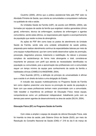 5
Coutinho (2005), afirma que a prática assistencial feita pelo PSF está na
Atividade Primária de Saúde, que orienta as comunidades a conquistarem melhorias
na qualidade de vida e saúde.
As Unidades Saúde da Família (USF), de acordo com BRASIL (2004), são
formadas por equipes de saúde da família que englobam médico generalista (clínico
geral), enfermeiro, técnico de enfermagem, auxiliares de enfermagem e agentes
comunitários, sendo estes últimos, os responsáveis pelo registro e acompanhamento
da população que reside na área de abrangência.
As ações do PSF têm como base os postos de atendimento da Unidade
Saúde da Família, sendo esta uma unidade ambulatorial de saúde pública,
preparada para realizar atendimento contínuo às especialidades básicas por meio de
uma equipe multiprofissional, que tem como tarefa desenvolver ações de promoção,
prevenção, diagnóstico precoce, tratamento e reabilitação. Ao relevar o processo
complexo de saúde/doença de forma mais abrangente e total, considera-se
importante ter pessoas com perfil que atenda as necessidades identificadas na
população ou comunidade, pois a aproximação dos profissionais com a comunidade
requer um tempo mínimo da equipe para conhecimento da saúde da família e
habilidades clínicas (CAMELO & ANGERAMI, 2004).
Para Gusmão (2010), a definição do princípio da universalidade é afirmar
que a saúde é um direito de todos e uma obrigação do Estado.
A inclusão das equipes multidisciplinares no Programa Saúde da Família
tem como objetivo preencher uma lacuna na promoção de saúde da população e
fazer com que esses profissionais tenham maior proximidade com a comunidade.
Vale ressaltar a importância do professor de Educação Física nessa equipe,
comportando-se como um profissional indispensável, trabalhando junto com os
demais para serem agentes de desenvolvimento na área de saúde (SILVA, 2004).
Educação Física (EF) no Programa Saúde da Família
Com vistas a ampliar o espaço de atuação da ciência Educação Física, esta
foi inserida na área da saúde, pelo Sistema Único de Saúde (SUS), por meio da
Resolução do Conselho Nacional de Saúde (CNS) n° 218 do dia 6 de março de
 