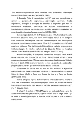6
1997, sendo acompanhada de outras profissões como Biomedicina, Enfermagem,
Fonoaudiologia, Medicina e Nutrição (BRASIL, 1997).
O Educador Físico é imprescindível no PSF, pois suas competências se
referem ao planejamento, programação, coordenação, supervisão, direção,
organização, avaliação e execução de trabalhos e programas, por meio de
treinamentos específicos, participação em equipes multidisciplinares e
interdisciplinares, além de elaborar informes científicos, técnicos e pedagógicos nas
áreas de saúde, atividades físicas e desportos (BRASIL, 1998).
Com a criação da lei 9.696 de 1° de setembro de 1998, foi criado o Conselho
Nacional de Educação Física, que pouco tempo depois instituiu o seu código de
Ética Profissional e em seguida, criou uma comissão especial para elaboração de
códigos de procedimentos profissionais da EF no SUS, conhecido como CBO-SUS.
A partir do código de Ética da Educação Física pôde-se implantar e representar a
institucionalização do trabalho profissional de Educação Física nos hospitais,
clínicas, postos de saúde e semelhantes por todo país (CONFEF, 2010).
Para Lucena (2004), a inserção do professor de Educação Física no PSF
deu-se no ano de 2002, no município de Sobral, Estado do Ceará, e o seu foco é de
programar atividades físicas (AF) nos grupos de pessoas freqüentes das Unidades
Básicas de Saúde (UBS) e construir as redes sociais, cujo objetivo é a elaboração e
programação de projetos que promovam estilos de vida saudáveis.
O Ministério da Saúde (MS) no ano de 2005 implantou a Agenda de
Compromisso pela Saúde que engloba três eixos: o Pacto em Defesa do Sistema
Único de Saúde (SUS), o Pacto em Defesa da Vida e o Pacto de Gestão
(CARVALHO, 2008).
Com o reforço da Agenda de Compromisso pela saúde ocorrida no ano de
2005 a EF foi inserida no PSF pela composição e criação dos núcleos de atenção
integral de saúde da família, pela portaria n° 1065/GM, expressa nos seus artigos 3°,
5° e 7° (BRASIL, 2005).
O artigo 3° da portaria nº 1065/GM aponta que a atividade física é uma das
quatro modalidades de ação em saúde, exposta em dois itens do artigo: o item I que
se refere a alimentação/nutrição e atividade física e o item II que se refere a
atividade física.
 