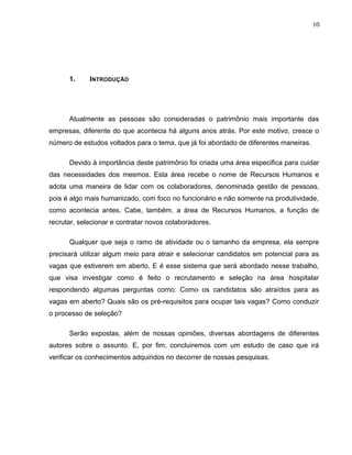 10
1. INTRODUÇÃO
Atualmente as pessoas são consideradas o patrimônio mais importante das
empresas, diferente do que acontecia há alguns anos atrás. Por este motivo, cresce o
número de estudos voltados para o tema, que já foi abordado de diferentes maneiras.
Devido à importância deste patrimônio foi criada uma área especifica para cuidar
das necessidades dos mesmos. Esta área recebe o nome de Recursos Humanos e
adota uma maneira de lidar com os colaboradores, denominada gestão de pessoas,
pois é algo mais humanizado, com foco no funcionário e não somente na produtividade,
como acontecia antes. Cabe, também, a área de Recursos Humanos, a função de
recrutar, selecionar e contratar novos colaboradores.
Qualquer que seja o ramo de atividade ou o tamanho da empresa, ela sempre
precisará utilizar algum meio para atrair e selecionar candidatos em potencial para as
vagas que estiverem em aberto. E é esse sistema que será abordado nesse trabalho,
que visa investigar como é feito o recrutamento e seleção na área hospitalar
respondendo algumas perguntas como: Como os candidatos são atraídos para as
vagas em aberto? Quais são os pré-requisitos para ocupar tais vagas? Como conduzir
o processo de seleção?
Serão expostas, além de nossas opiniões, diversas abordagens de diferentes
autores sobre o assunto. E, por fim, concluiremos com um estudo de caso que irá
verificar os conhecimentos adquiridos no decorrer de nossas pesquisas.
 