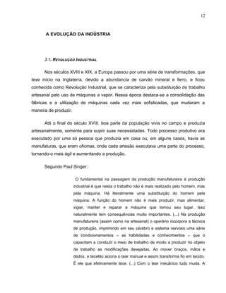 12
A EVOLUÇÃO DA INDÚSTRIA
3.1. REVOLUÇÃO INDUSTRIAL
Nos séculos XVIII e XIX, a Europa passou por uma série de transformações, que
teve início na Inglaterra, devido a abundancia de carvão mineral e ferro, e ficou
conhecida como Revolução Industrial, que se caracteriza pela substituição do trabalho
artesanal pelo uso de máquinas a vapor. Nessa época destaca-se a consolidação das
fábricas e a utilização de máquinas cada vez mais sofisticadas, que mudaram a
maneira de produzir.
Até o final do século XVIII, boa parte da população vivia no campo e produzia
artesanalmente, somente para suprir suas necessidades. Todo processo produtivo era
executado por uma só pessoa que produzia em casa ou, em alguns casos, havia as
manufaturas, que eram oficinas, onde cada artesão executava uma parte do processo,
tornando-o mais ágil e aumentando a produção.
Segundo Paul Singer:
O fundamental na passagem da produção manufatureira à produção
industrial é que nesta o trabalho não é mais realizado pelo homem, mas
pela máquina. Há literalmente uma substituição do homem pela
máquina. A função do homem não é mais produzir, mas alimentar,
vigiar, manter e reparar a máquina que tomou seu lugar. Isso
naturalmente tem consequências muito importantes. (...) Na produção
manufatureira (assim como na artesanal) o operário incorpora a técnica
de produção, imprimindo em seu cérebro e sistema nervoso uma série
de condicionamentos – as habilidades e conhecimentos – que o
capacitam a conduzir o meio de trabalho de modo a produzir no objeto
de trabalho as modificações desejadas. Ao mover braços, mãos e
dedos, o tecelão aciona o tear manual e assim transforma fio em tecido.
É ele que efetivamente tece. (...) Com o tear mecânico tudo muda. A
 