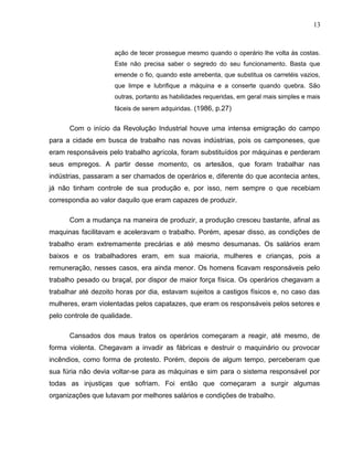13
ação de tecer prossegue mesmo quando o operário lhe volta às costas.
Este não precisa saber o segredo do seu funcionamento. Basta que
emende o fio, quando este arrebenta, que substitua os carretéis vazios,
que limpe e lubrifique a máquina e a conserte quando quebra. São
outras, portanto as habilidades requeridas, em geral mais simples e mais
fáceis de serem adquiridas. (1986, p.27)
Com o início da Revolução Industrial houve uma intensa emigração do campo
para a cidade em busca de trabalho nas novas indústrias, pois os camponeses, que
eram responsáveis pelo trabalho agrícola, foram substituídos por máquinas e perderam
seus empregos. A partir desse momento, os artesãos, que foram trabalhar nas
indústrias, passaram a ser chamados de operários e, diferente do que acontecia antes,
já não tinham controle de sua produção e, por isso, nem sempre o que recebiam
correspondia ao valor daquilo que eram capazes de produzir.
Com a mudança na maneira de produzir, a produção cresceu bastante, afinal as
maquinas facilitavam e aceleravam o trabalho. Porém, apesar disso, as condições de
trabalho eram extremamente precárias e até mesmo desumanas. Os salários eram
baixos e os trabalhadores eram, em sua maioria, mulheres e crianças, pois a
remuneração, nesses casos, era ainda menor. Os homens ficavam responsáveis pelo
trabalho pesado ou braçal, por dispor de maior força física. Os operários chegavam a
trabalhar até dezoito horas por dia, estavam sujeitos a castigos físicos e, no caso das
mulheres, eram violentadas pelos capatazes, que eram os responsáveis pelos setores e
pelo controle de qualidade.
Cansados dos maus tratos os operários começaram a reagir, até mesmo, de
forma violenta. Chegavam a invadir as fábricas e destruir o maquinário ou provocar
incêndios, como forma de protesto. Porém, depois de algum tempo, perceberam que
sua fúria não devia voltar-se para as máquinas e sim para o sistema responsável por
todas as injustiças que sofriam. Foi então que começaram a surgir algumas
organizações que lutavam por melhores salários e condições de trabalho.
 