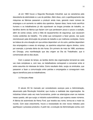 14
Já em 1860 houve a Segunda Revolução Industrial, que se caracteriza pela
descoberta da eletricidade e o uso do petróleo. Além disso, com o aperfeiçoamento das
máquinas as fábricas passaram a produzir ainda mais, gerando maior número de
empregos e um aumento no salário dos operários. Apesar disso, havia muito sacrifício
humano e os trabalhadores já não suportavam as longas jornadas de trabalho, os
barulhos dentro da fábrica que faziam com que perdessem pouco a pouco a audição,
além de outras coisas, como a falta de equipamentos de segurança, que causavam
muitos acidentes de trabalho. Foi então que começaram a fazer greves, nas quais
reivindicavam pela diminuição da jornada de trabalho e por melhores condições. Como
se tratava de uma situação em que ambos dependiam um do outro, patrões dependiam
dos empregados e esses do emprego, os operários adquiriram alguns direitos, como
por exemplo, a jornada diária de oito horas. Em primeiro de maio de 1886, aconteceu
em Chicago, uma manifestação que deu origem ao Dia do Trabalhador, que é
comemorado até os dias atuais.
Com o passar do tempo, as tarefas dentro das organizações tornaram-se cada
vez mais complexas e, com isso, os trabalhadores começaram a conversar entre si
sobre assuntos do interesse de todos. Como resultado disto, surgiu os sindicatos, que
passaram a fazer a comunicação entre patrões e empregados e conseguiram mais
alguns benefícios para os trabalhadores.
3.2 TAYLOR E FORD
O século XX foi marcado por consideráveis avanços para a Administração,
alavancado pela Revolução Industrial, que mudou a realidade das organizações. As
indústrias tinham cada vez mais funcionários, porém as siderúrgicas eram as maiores
nesse quesito, até que surgiu a indústria automobilística, que superou esses números.
A fábrica de automóveis de Henry Ford, que recebia seu nome, tornou-se a maior do
mundo. Com esse crescimento, houve a necessidade de criar novos métodos para
aperfeiçoar o processo produtivo. A partir daí, a evolução da Administração contou com
 