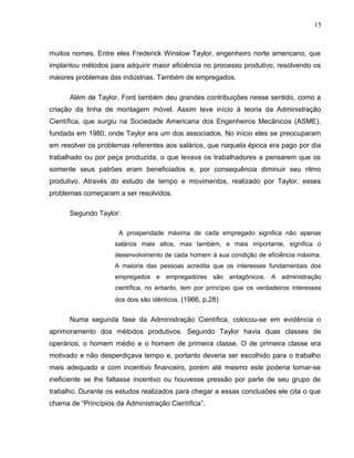 15
muitos nomes. Entre eles Frederick Winslow Taylor, engenheiro norte americano, que
implantou métodos para adquirir maior eficiência no processo produtivo, resolvendo os
maiores problemas das indústrias. Também de empregados.
Além de Taylor, Ford também deu grandes contribuições nesse sentido, como a
criação da linha de montagem móvel. Assim teve início à teoria da Administração
Científica, que surgiu na Sociedade Americana dos Engenheiros Mecânicos (ASME),
fundada em 1980, onde Taylor era um dos associados. No início eles se preocuparam
em resolver os problemas referentes aos salários, que naquela época era pago por dia
trabalhado ou por peça produzida, o que levava os trabalhadores a pensarem que os
somente seus patrões eram beneficiados e, por consequência diminuir seu ritmo
produtivo. Através do estudo de tempo e movimentos, realizado por Taylor, esses
problemas começaram a ser resolvidos.
Segundo Taylor:
A prosperidade máxima de cada empregado significa não apenas
salários mais altos, mas também, e mais importante, significa o
desenvolvimento de cada homem à sua condição de eficiência máxima.
A maioria das pessoas acredita que os interesses fundamentais dos
empregados e empregadores são antagônicos. A administração
científica, no entanto, tem por princípio que os verdadeiros interesses
dos dois são idênticos. (1966, p.28)
Numa segunda fase da Administração Científica, colocou-se em evidência o
aprimoramento dos métodos produtivos. Segundo Taylor havia duas classes de
operários, o homem médio e o homem de primeira classe. O de primeira classe era
motivado e não desperdiçava tempo e, portanto deveria ser escolhido para o trabalho
mais adequado e com incentivo financeiro, porém até mesmo este poderia tornar-se
ineficiente se lhe faltasse incentivo ou houvesse pressão por parte de seu grupo de
trabalho. Durante os estudos realizados para chegar a essas conclusões ele cita o que
chama de “Princípios da Administração Científica”.
 